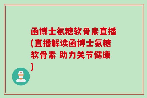 函博士氨糖软骨素直播(直播解读函博士氨糖软骨素 助力关节健康)