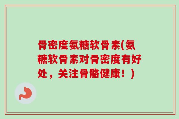 骨密度氨糖软骨素(氨糖软骨素对骨密度有好处，关注骨骼健康！)