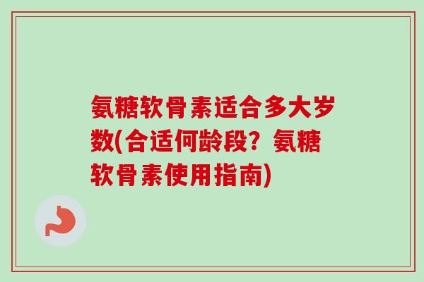 氨糖软骨素适合多大岁数(合适何龄段？氨糖软骨素使用指南)