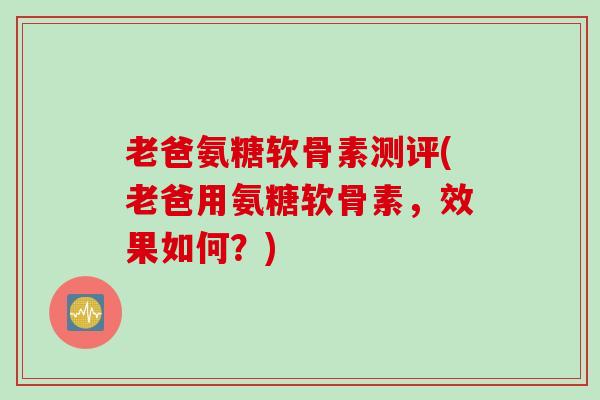 老爸氨糖软骨素测评(老爸用氨糖软骨素，效果如何？)