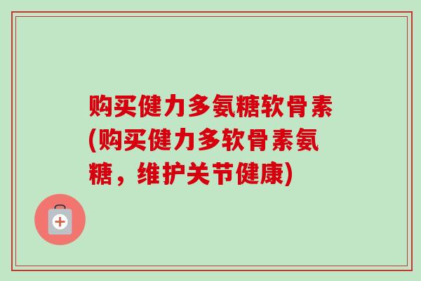 购买健力多氨糖软骨素(购买健力多软骨素氨糖，维护关节健康)