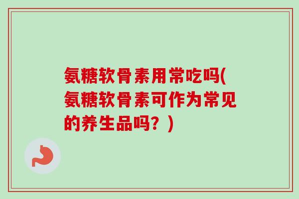氨糖软骨素用常吃吗(氨糖软骨素可作为常见的养生品吗？)
