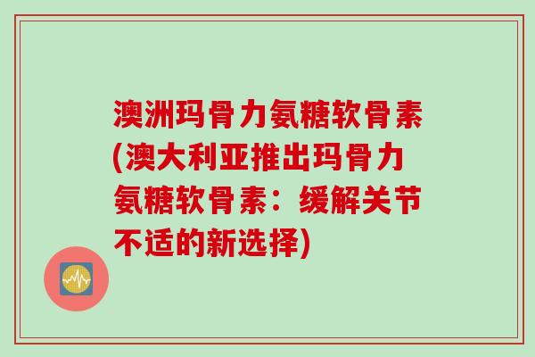 澳洲玛骨力氨糖软骨素(澳大利亚推出玛骨力氨糖软骨素：缓解关节不适的新选择)