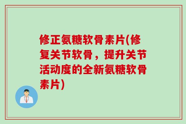 修正氨糖软骨素片(修复关节软骨，提升关节活动度的全新氨糖软骨素片)