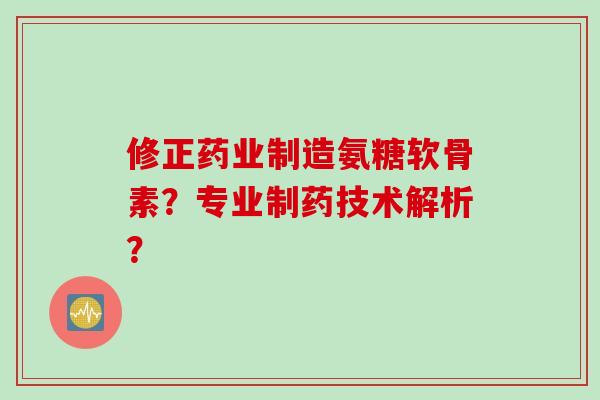 修正药业制造氨糖软骨素？专业制药技术解析？