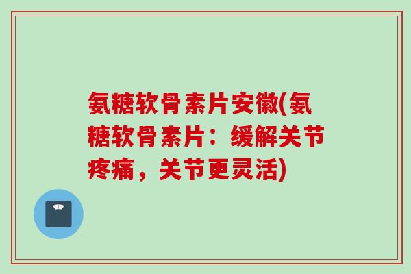 氨糖软骨素片安徽(氨糖软骨素片：缓解关节疼痛，关节更灵活)