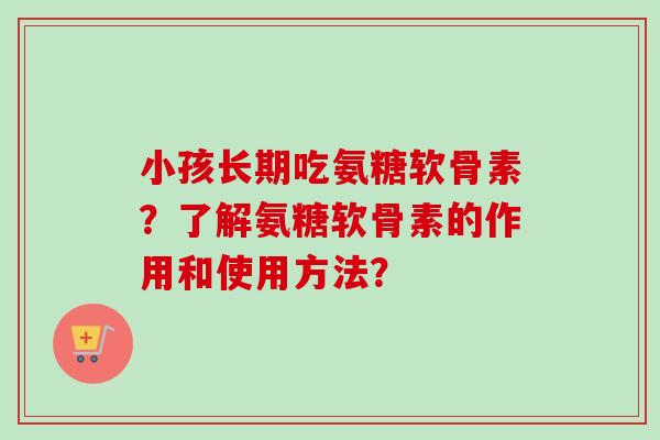 小孩长期吃氨糖软骨素？了解氨糖软骨素的作用和使用方法？