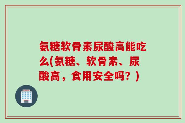 氨糖软骨素尿酸高能吃么(氨糖、软骨素、尿酸高，食用安全吗？)