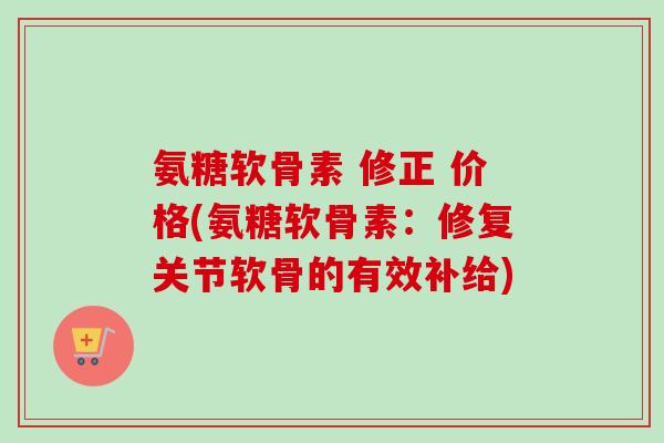 氨糖软骨素 修正 价格(氨糖软骨素：修复关节软骨的有效补给)