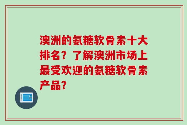 澳洲的氨糖软骨素十大排名？了解澳洲市场上最受欢迎的氨糖软骨素产品？