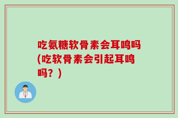 吃氨糖软骨素会耳鸣吗(吃软骨素会引起耳鸣吗？)