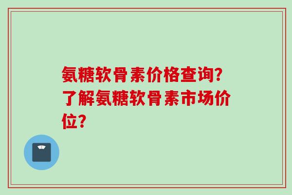 氨糖软骨素价格查询？了解氨糖软骨素市场价位？