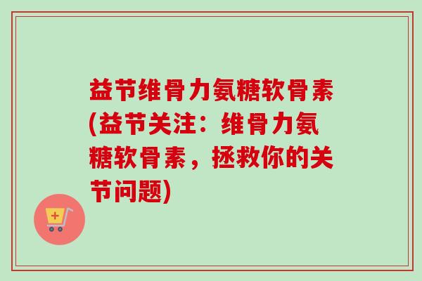 益节维骨力氨糖软骨素(益节关注：维骨力氨糖软骨素，拯救你的关节问题)