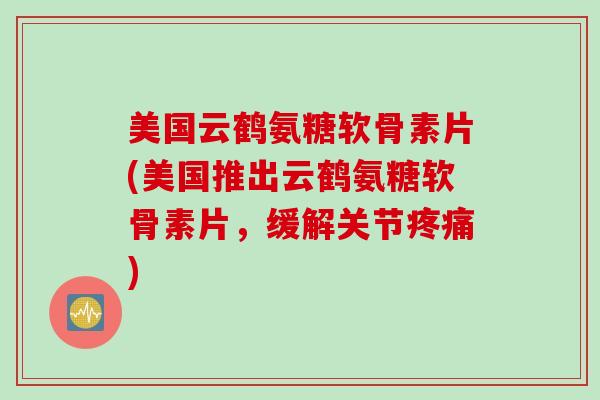 美国云鹤氨糖软骨素片(美国推出云鹤氨糖软骨素片，缓解关节疼痛)