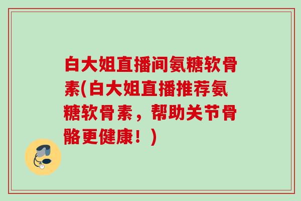 白大姐直播间氨糖软骨素(白大姐直播推荐氨糖软骨素，帮助关节骨骼更健康！)
