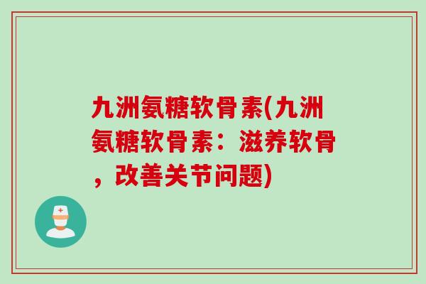 九洲氨糖软骨素(九洲氨糖软骨素：滋养软骨，改善关节问题)