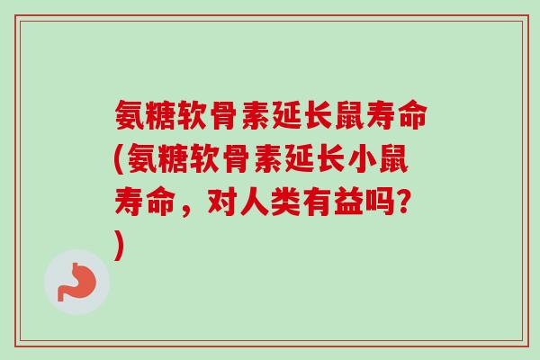 氨糖软骨素延长鼠寿命(氨糖软骨素延长小鼠寿命，对人类有益吗？)