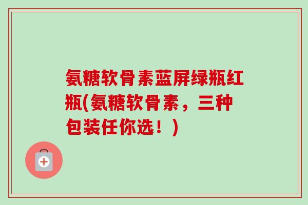 氨糖软骨素蓝屏绿瓶红瓶(氨糖软骨素，三种包装任你选！)