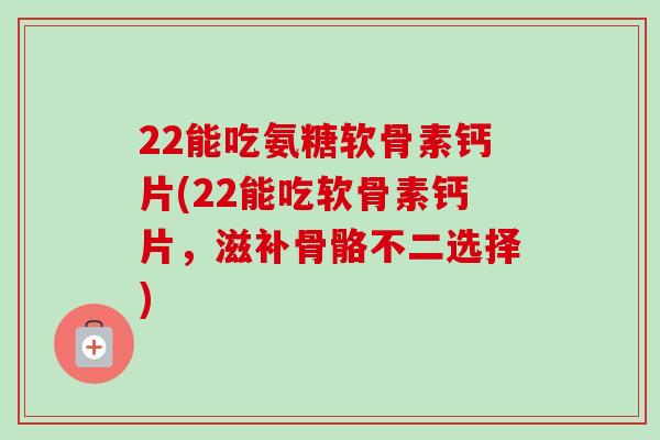 22能吃氨糖软骨素钙片(22能吃软骨素钙片，滋补骨骼不二选择)