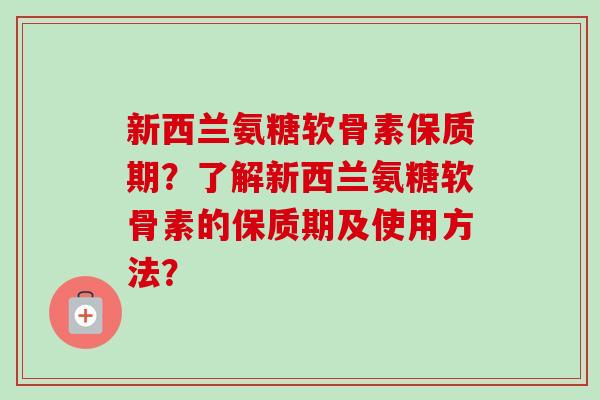 新西兰氨糖软骨素保质期？了解新西兰氨糖软骨素的保质期及使用方法？