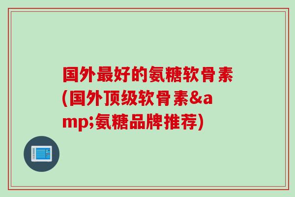 国外最好的氨糖软骨素(国外顶级软骨素&氨糖品牌推荐)