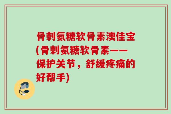 骨刺氨糖软骨素澳佳宝(骨刺氨糖软骨素——保护关节，舒缓疼痛的好帮手)
