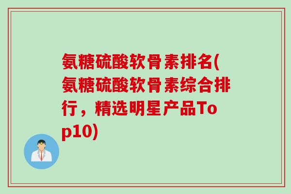氨糖硫酸软骨素排名(氨糖硫酸软骨素综合排行，精选明星产品Top10)