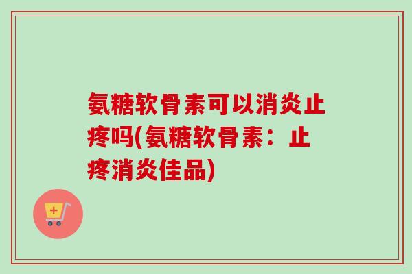 氨糖软骨素可以消炎止疼吗(氨糖软骨素：止疼消炎佳品)