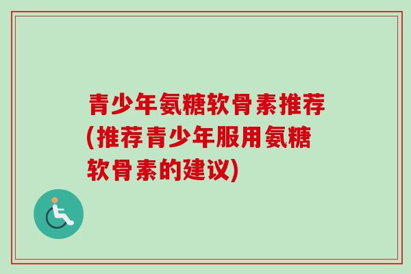 青少年氨糖软骨素推荐(推荐青少年服用氨糖软骨素的建议)