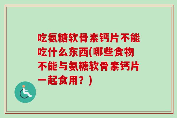 吃氨糖软骨素钙片不能吃什么东西(哪些食物不能与氨糖软骨素钙片一起食用？)