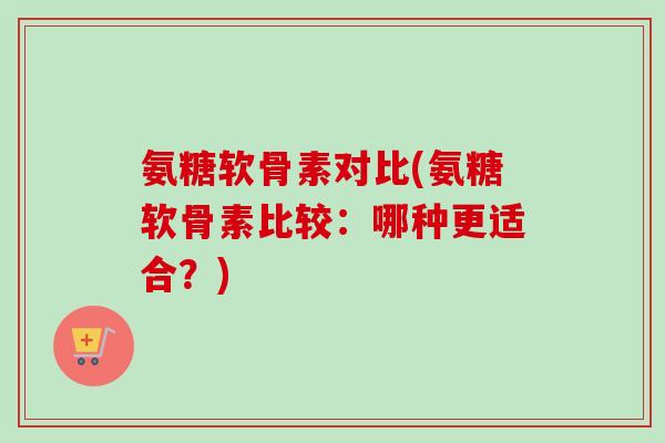氨糖软骨素对比(氨糖软骨素比较:哪种更适合?) 氨糖软骨素对比(氨糖软骨素比较:哪种更适合?)