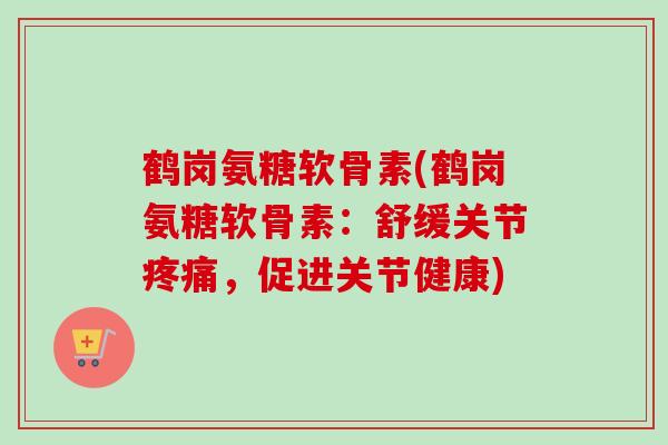鹤岗氨糖软骨素(鹤岗氨糖软骨素：舒缓关节疼痛，促进关节健康)