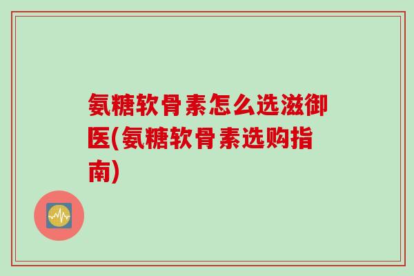 氨糖软骨素怎么选滋御医(氨糖软骨素选购指南)