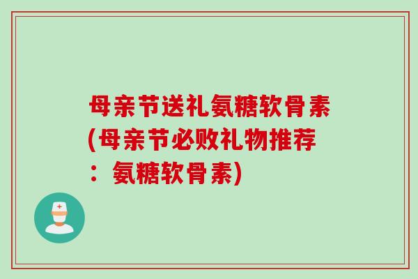 母亲节送礼氨糖软骨素(母亲节必败礼物推荐：氨糖软骨素)