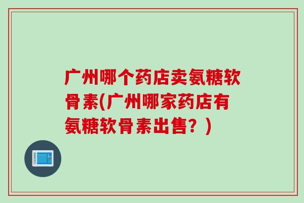 广州哪个药店卖氨糖软骨素(广州哪家药店有氨糖软骨素出售?) 广州哪个药店卖氨糖软骨素(广州哪家药店有氨糖软骨素出售?)