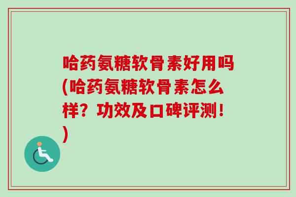 哈药氨糖软骨素好用吗(哈药氨糖软骨素怎么样？功效及口碑评测！)