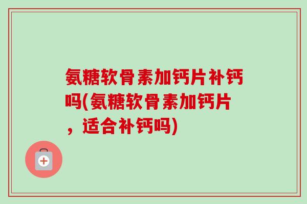 氨糖软骨素加钙片补钙吗(氨糖软骨素加钙片，适合补钙吗)