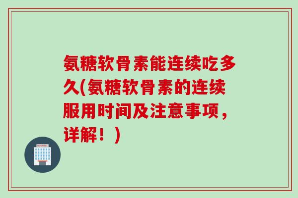 氨糖软骨素能连续吃多久(氨糖软骨素的连续服用时间及注意事项，详解！)