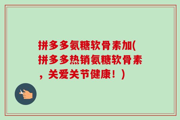 拼多多氨糖软骨素加(拼多多热销氨糖软骨素，关爱关节健康！)
