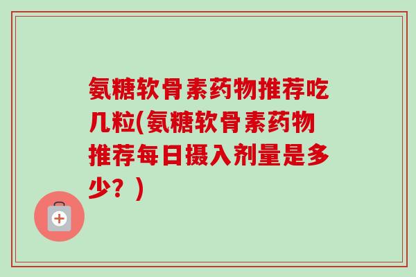 氨糖软骨素药物推荐吃几粒(氨糖软骨素药物推荐每日摄入剂量是多少？)