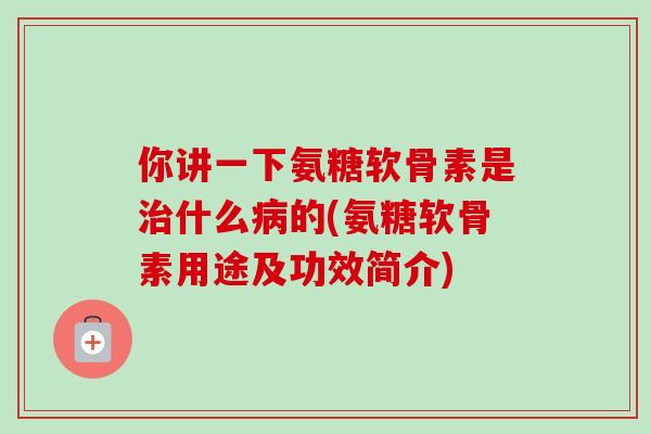 你讲一下氨糖软骨素是治什么病的(氨糖软骨素用途及功效简介)