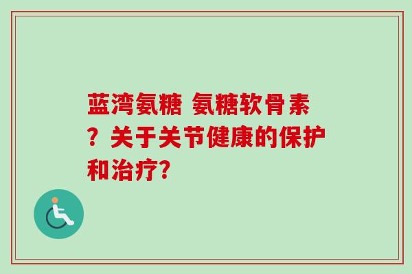 蓝湾氨糖 氨糖软骨素？关于关节健康的保护和治疗？