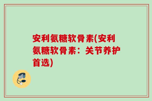 安利氨糖软骨素(安利氨糖软骨素：关节养护首选)