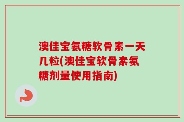 澳佳宝氨糖软骨素一天几粒(澳佳宝软骨素氨糖剂量使用指南)