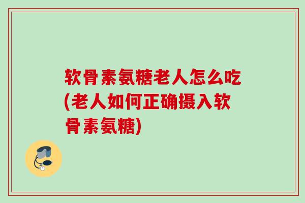 软骨素氨糖老人怎么吃(老人如何正确摄入软骨素氨糖)