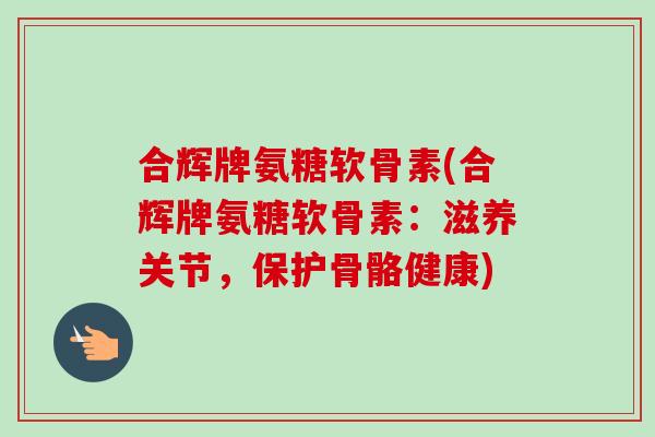 合辉牌氨糖软骨素(合辉牌氨糖软骨素：滋养关节，保护骨骼健康)
