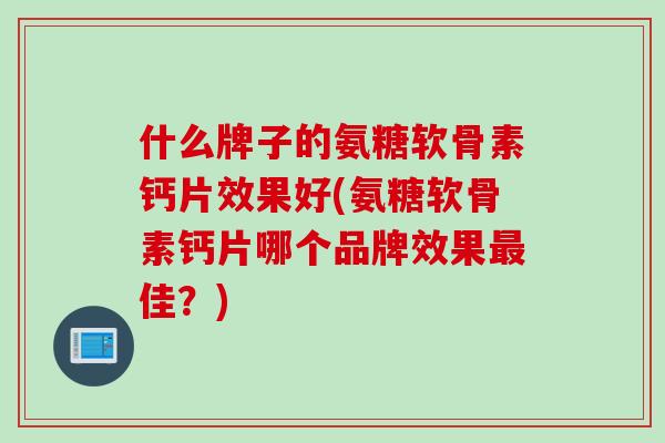 什么牌子的氨糖软骨素钙片效果好(氨糖软骨素钙片哪个品牌效果佳?) 什么牌子的氨糖软骨素钙片效果好(氨糖软骨素钙片哪个品牌效果佳?)