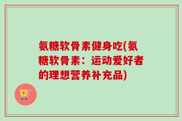 氨糖软骨素健身吃(氨糖软骨素：运动爱好者的理想营养补充品)