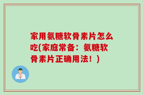 家用氨糖软骨素片怎么吃(家庭常备：氨糖软骨素片正确用法！)