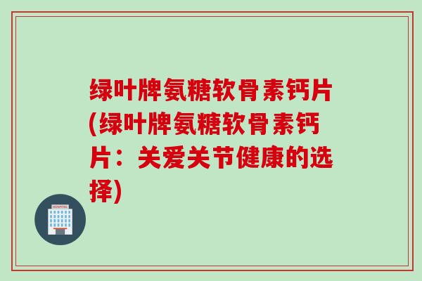 绿叶牌氨糖软骨素钙片(绿叶牌氨糖软骨素钙片：关爱关节健康的选择)